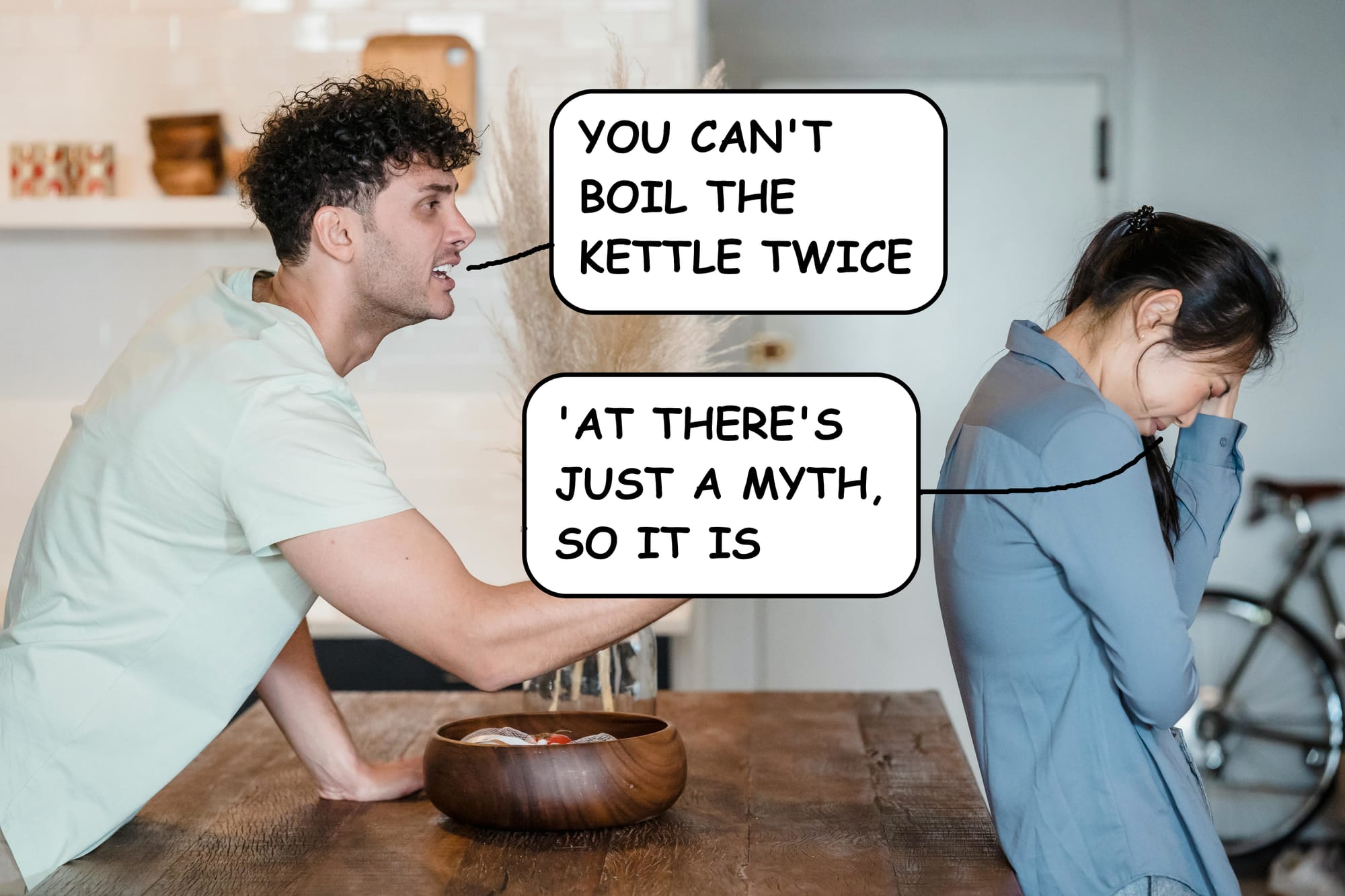 Man shouting at woman: You can't boil the kettle twice. Woman Retorts: at's just a myth, so it is
